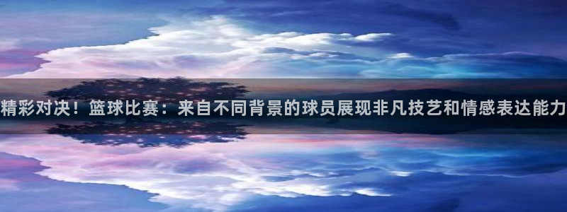 精彩对决！篮球比赛：来自不同背景的球员展现非凡技艺和情感表达能力